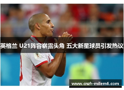 英格兰 U21阵容崭露头角 五大新星球员引发热议