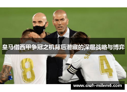 皇马借西甲争冠之机背后潜藏的深层战略与博弈
