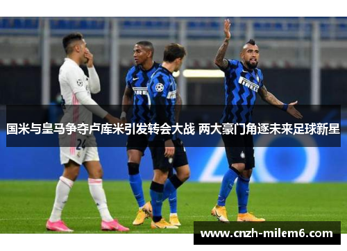 国米与皇马争夺卢库米引发转会大战 两大豪门角逐未来足球新星