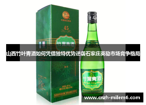 山西竹叶青酒如何凭借独特优势逆袭石家庄英励市场竞争格局