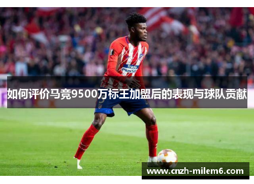 如何评价马竞9500万标王加盟后的表现与球队贡献