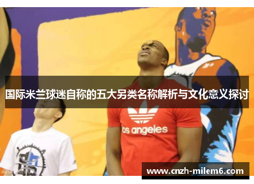 国际米兰球迷自称的五大另类名称解析与文化意义探讨