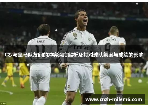 C罗与皇马队友间的冲突深度解析及其对球队氛围与成绩的影响 C罗与皇马队友间的冲突深度解析及其对球队氛围与成绩的影响
