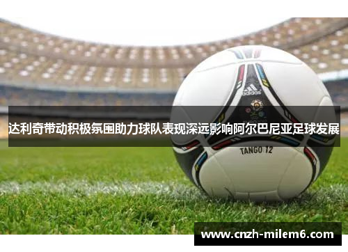 达利奇带动积极氛围助力球队表现深远影响阿尔巴尼亚足球发展