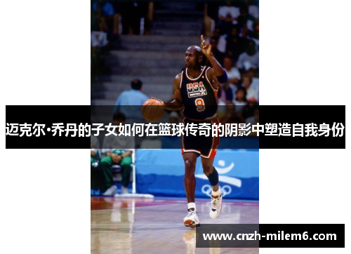 迈克尔·乔丹的子女如何在篮球传奇的阴影中塑造自我身份 迈克尔·乔丹的子女如何在篮球传奇的阴影中塑造自我身份