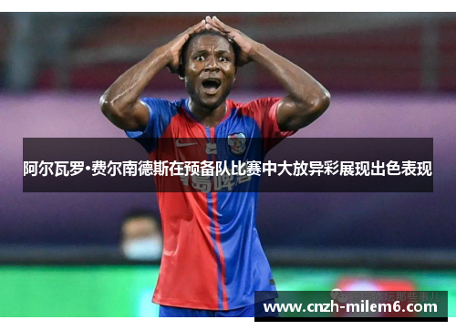 阿尔瓦罗·费尔南德斯在预备队比赛中大放异彩展现出色表现 阿尔瓦罗·费尔南德斯在预备队比赛中大放异彩展现出色表现