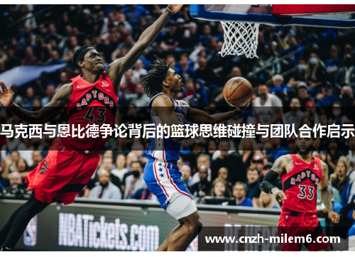 马克西与恩比德争论背后的篮球思维碰撞与团队合作启示 马克西与恩比德争论背后的篮球思维碰撞与团队合作启示